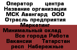 Оператор Call-центра › Название организации ­ МСК Авангард, ООО › Отрасль предприятия ­ Маркетинг › Минимальный оклад ­ 30 000 - Все города Работа » Вакансии   . Татарстан респ.,Набережные Челны г.